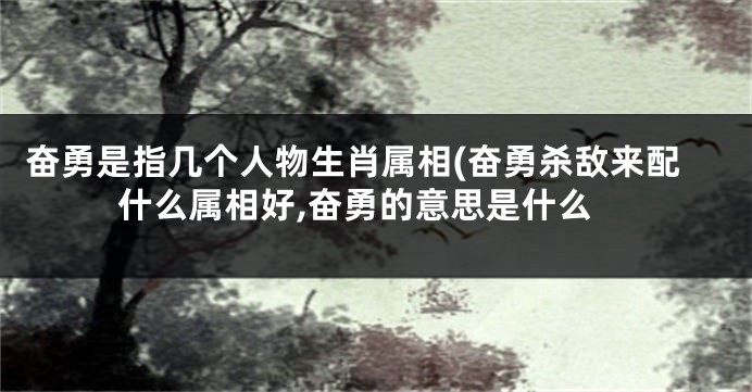 奋勇是指几个人物生肖属相(奋勇杀敌来配什么属相好,奋勇的意思是什么