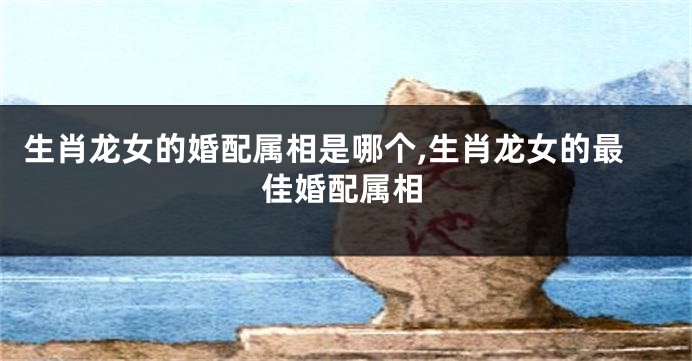 生肖龙女的婚配属相是哪个,生肖龙女的最佳婚配属相