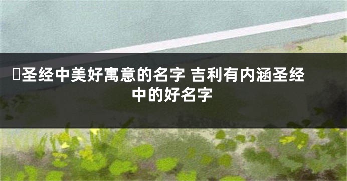 ​圣经中美好寓意的名字 吉利有内涵圣经中的好名字