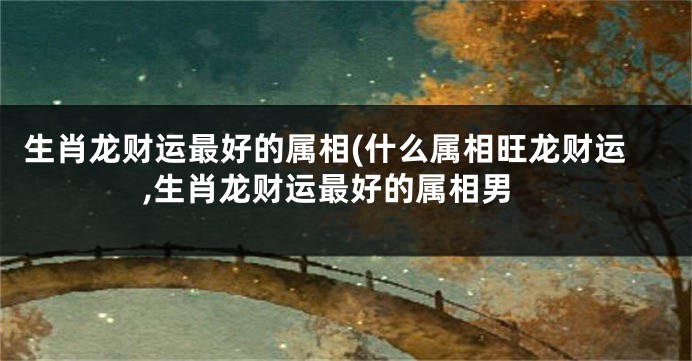 生肖龙财运最好的属相(什么属相旺龙财运,生肖龙财运最好的属相男