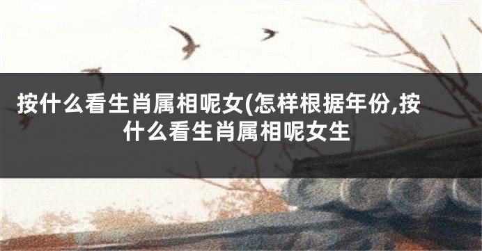 按什么看生肖属相呢女(怎样根据年份,按什么看生肖属相呢女生