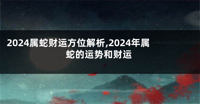 2024属蛇财运方位解析,2024年属蛇的运势和财运