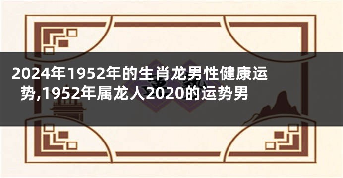 2024年1952年的生肖龙男性健康运势,1952年属龙人2020的运势男