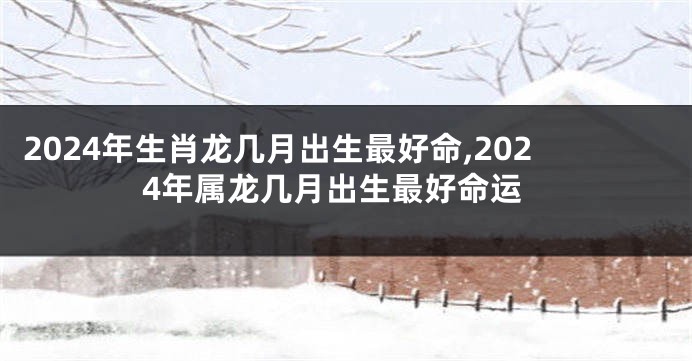 2024年生肖龙几月出生最好命,2024年属龙几月出生最好命运