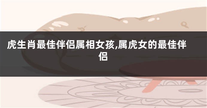虎生肖最佳伴侣属相女孩,属虎女的最佳伴侣