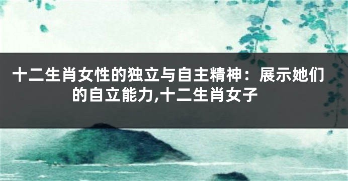 十二生肖女性的独立与自主精神：展示她们的自立能力,十二生肖女子