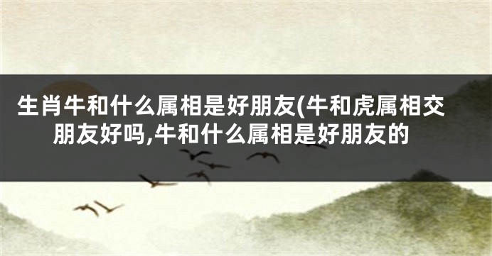 生肖牛和什么属相是好朋友(牛和虎属相交朋友好吗,牛和什么属相是好朋友的
