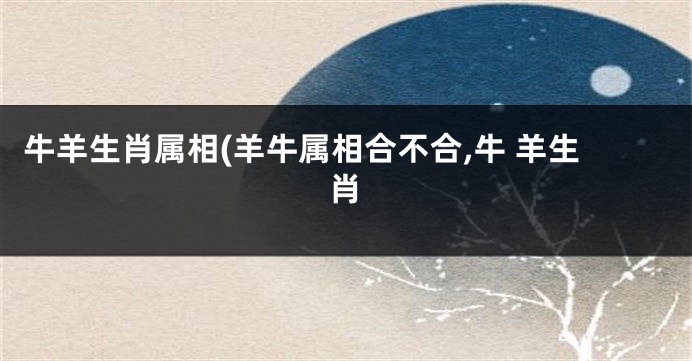 牛羊生肖属相(羊牛属相合不合,牛 羊生肖