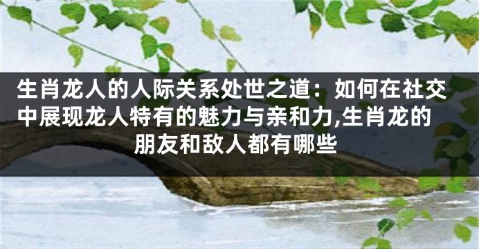 生肖龙人的人际关系处世之道：如何在社交中展现龙人特有的魅力与亲和力,生肖龙的朋友和敌人都有哪些