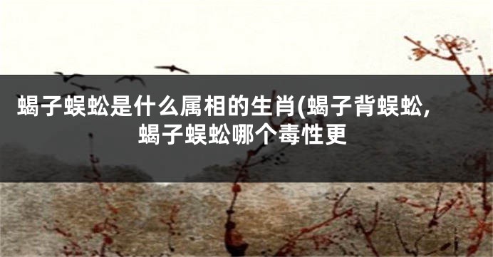 蝎子蜈蚣是什么属相的生肖(蝎子背蜈蚣,蝎子蜈蚣哪个毒性更