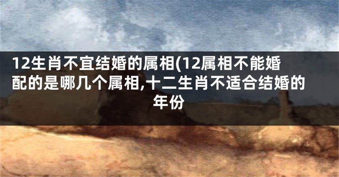 12生肖不宜结婚的属相(12属相不能婚配的是哪几个属相,十二生肖不适合结婚的年份