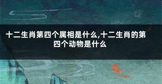 十二生肖第四个属相是什么,十二生肖的第四个动物是什么