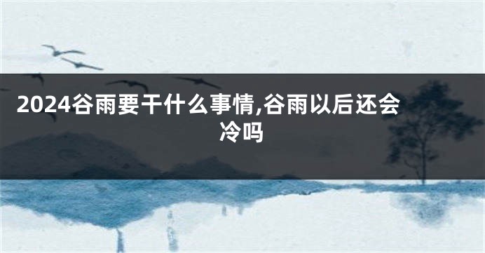 2024谷雨要干什么事情,谷雨以后还会冷吗