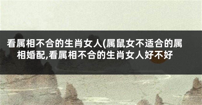 看属相不合的生肖女人(属鼠女不适合的属相婚配,看属相不合的生肖女人好不好