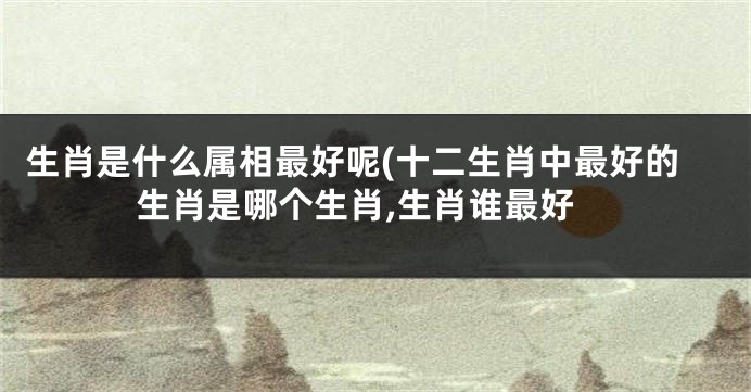 生肖是什么属相最好呢(十二生肖中最好的生肖是哪个生肖,生肖谁最好