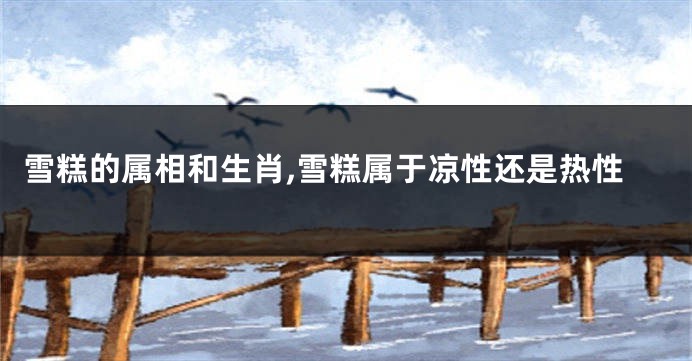 雪糕的属相和生肖,雪糕属于凉性还是热性