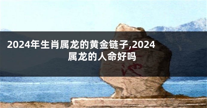 2024年生肖属龙的黄金链子,2024属龙的人命好吗