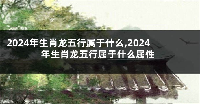 2024年生肖龙五行属于什么,2024年生肖龙五行属于什么属性