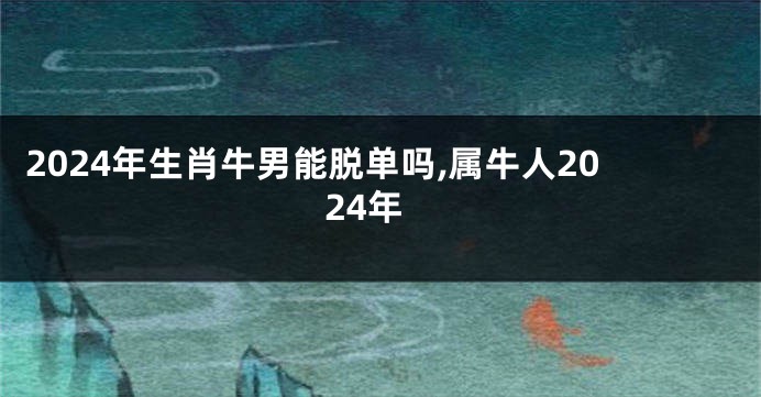 2024年生肖牛男能脱单吗,属牛人2024年