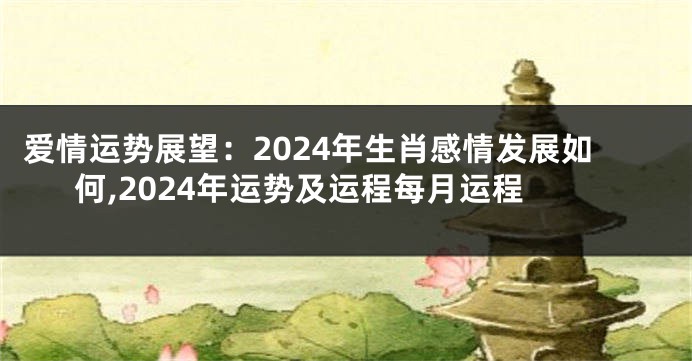 爱情运势展望：2024年生肖感情发展如何,2024年运势及运程每月运程