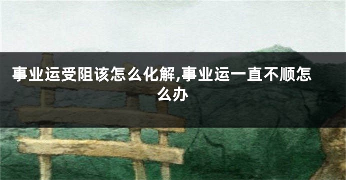 事业运受阻该怎么化解,事业运一直不顺怎么办