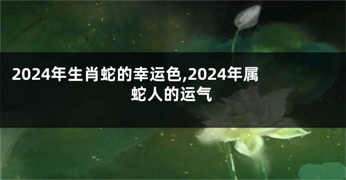 2024年生肖蛇的幸运色,2024年属蛇人的运气