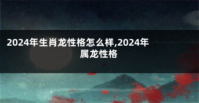 2024年生肖龙性格怎么样,2024年属龙性格