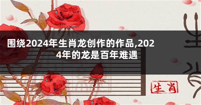 围绕2024年生肖龙创作的作品,2024年的龙是百年难遇