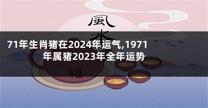 71年生肖猪在2024年运气,1971年属猪2023年全年运势