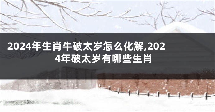 2024年生肖牛破太岁怎么化解,2024年破太岁有哪些生肖