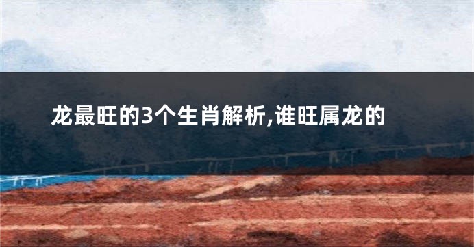 龙最旺的3个生肖解析,谁旺属龙的