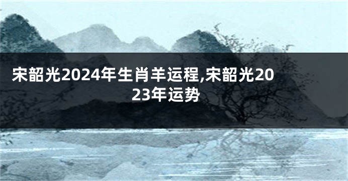 宋韶光2024年生肖羊运程,宋韶光2023年运势