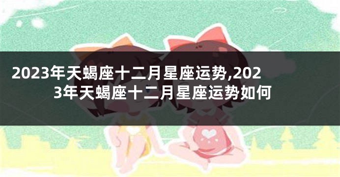 2023年天蝎座十二月星座运势,2023年天蝎座十二月星座运势如何