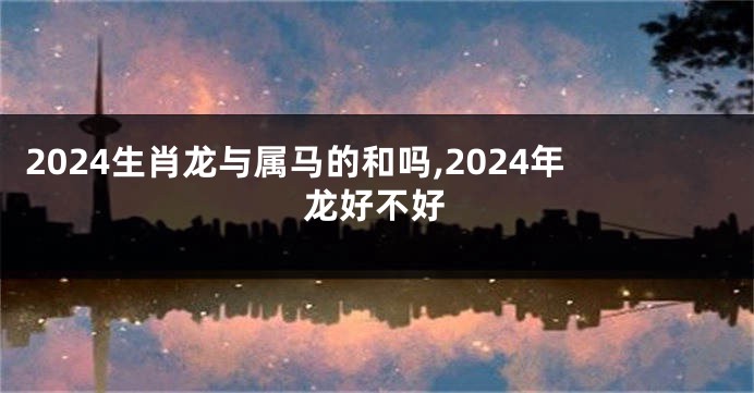2024生肖龙与属马的和吗,2024年龙好不好