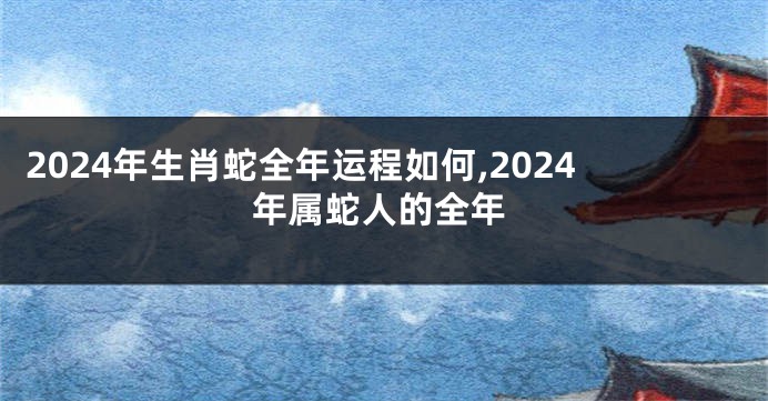 2024年生肖蛇全年运程如何,2024年属蛇人的全年