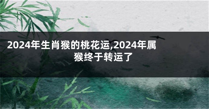 2024年生肖猴的桃花运,2024年属猴终于转运了