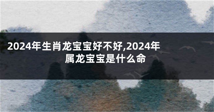 2024年生肖龙宝宝好不好,2024年属龙宝宝是什么命