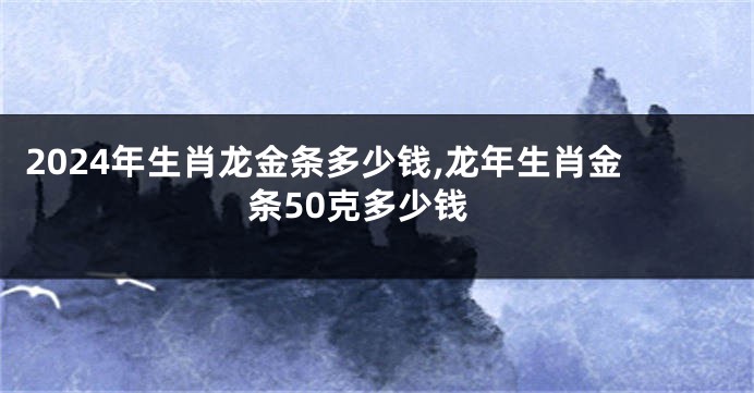 2024年生肖龙金条多少钱,龙年生肖金条50克多少钱