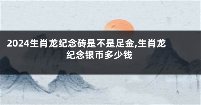 2024生肖龙纪念砖是不是足金,生肖龙纪念银币多少钱