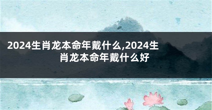 2024生肖龙本命年戴什么,2024生肖龙本命年戴什么好
