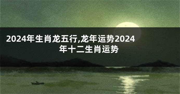 2024年生肖龙五行,龙年运势2024年十二生肖运势