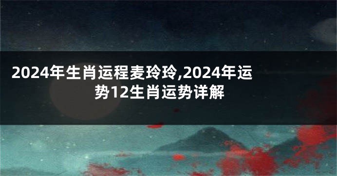 2024年生肖运程麦玲玲,2024年运势12生肖运势详解