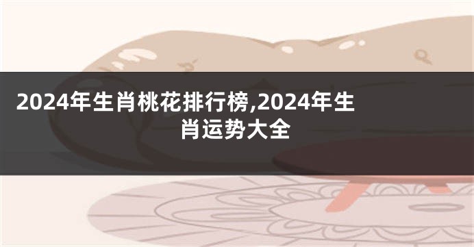 2024年生肖桃花排行榜,2024年生肖运势大全