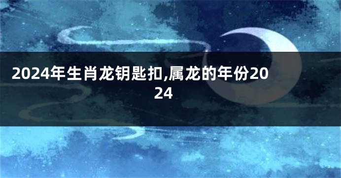 2024年生肖龙钥匙扣,属龙的年份2024