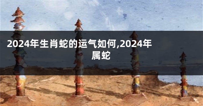 2024年生肖蛇的运气如何,2024年属蛇