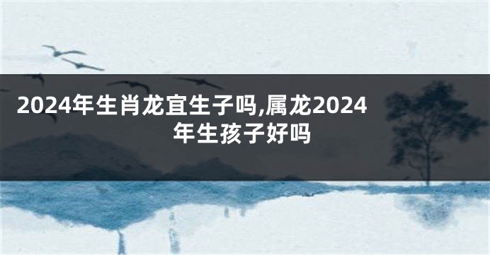 2024年生肖龙宜生子吗,属龙2024年生孩子好吗