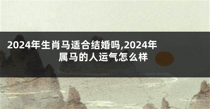 2024年生肖马适合结婚吗,2024年属马的人运气怎么样
