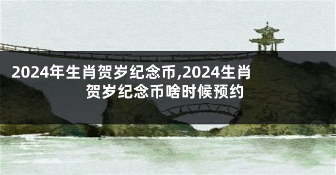 2024年生肖贺岁纪念币,2024生肖贺岁纪念币啥时候预约