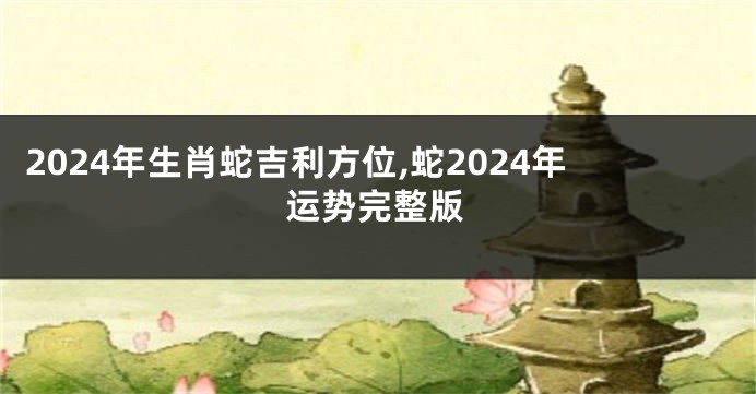 2024年生肖蛇吉利方位,蛇2024年运势完整版