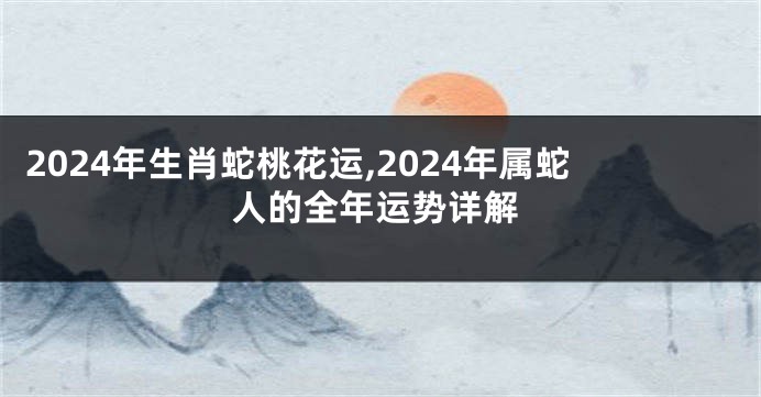 2024年生肖蛇桃花运,2024年属蛇人的全年运势详解